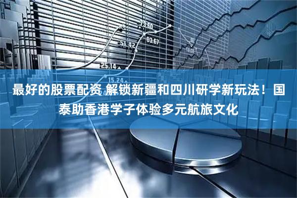 最好的股票配资 解锁新疆和四川研学新玩法！国泰助香港学子体验多元航旅文化