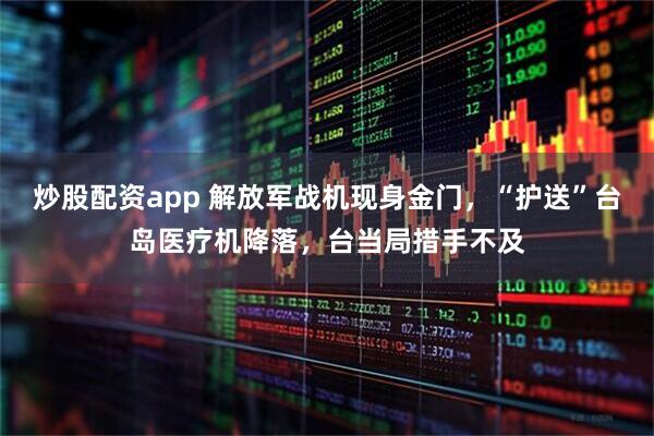 炒股配资app 解放军战机现身金门，“护送”台岛医疗机降落，台当局措手不及