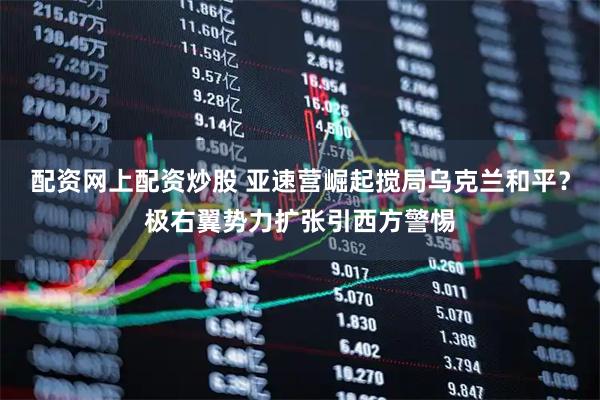 配资网上配资炒股 亚速营崛起搅局乌克兰和平？极右翼势力扩张引西方警惕