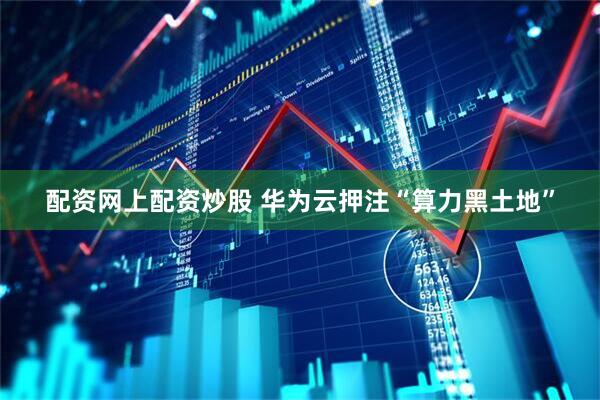 配资网上配资炒股 华为云押注“算力黑土地”