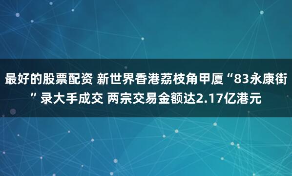 最好的股票配资 新世界香港荔枝角甲厦“83永康街”录大手成交 两宗交易金额达2.17亿港元