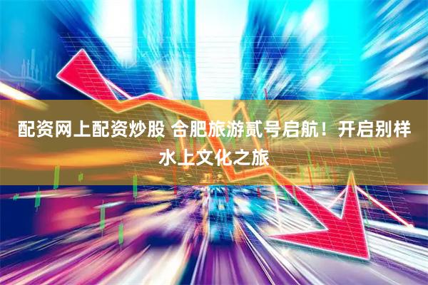配资网上配资炒股 合肥旅游贰号启航！开启别样水上文化之旅