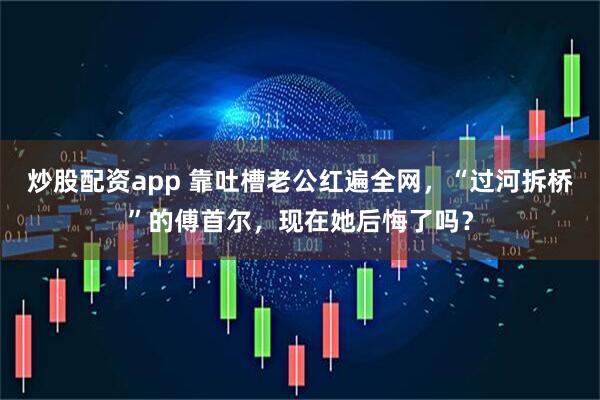 炒股配资app 靠吐槽老公红遍全网，“过河拆桥”的傅首尔，现在她后悔了吗？