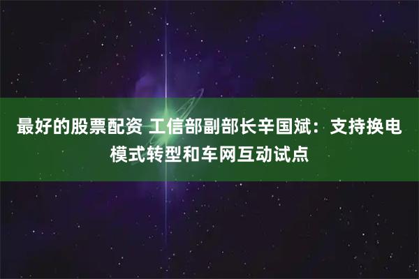 最好的股票配资 工信部副部长辛国斌:支持换电模式转型和车网互动试点