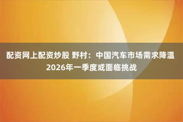 配资网上配资炒股 野村:中国汽车市场需求降温 2026年一季度或面临挑战