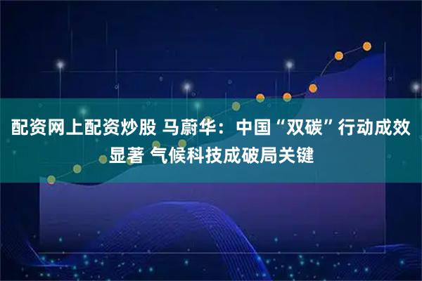 配资网上配资炒股 马蔚华：中国“双碳”行动成效显著 气候科技成破局关键