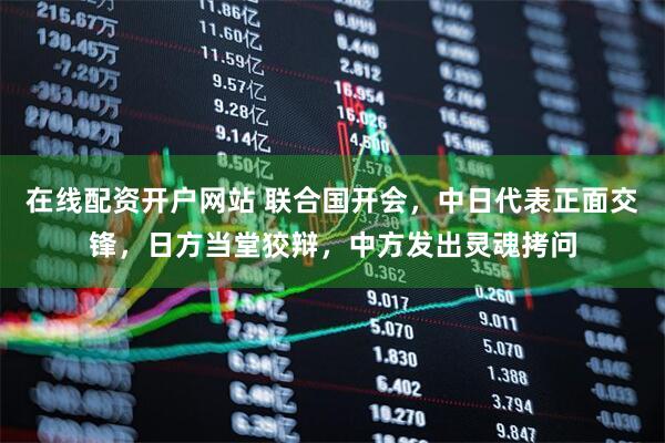 在线配资开户网站 联合国开会，中日代表正面交锋，日方当堂狡辩，中方发出灵魂拷问