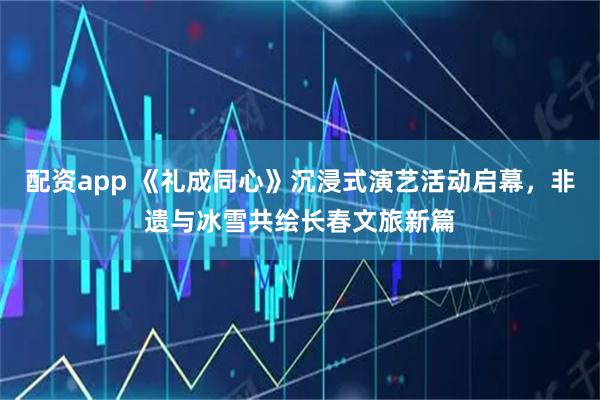 配资app 《礼成同心》沉浸式演艺活动启幕，非遗与冰雪共绘长春文旅新篇