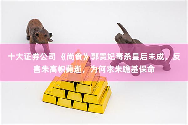 十大证券公司 《尚食》郭贵妃毒杀皇后未成，反害朱高帜薨逝，为何求朱瞻基保命