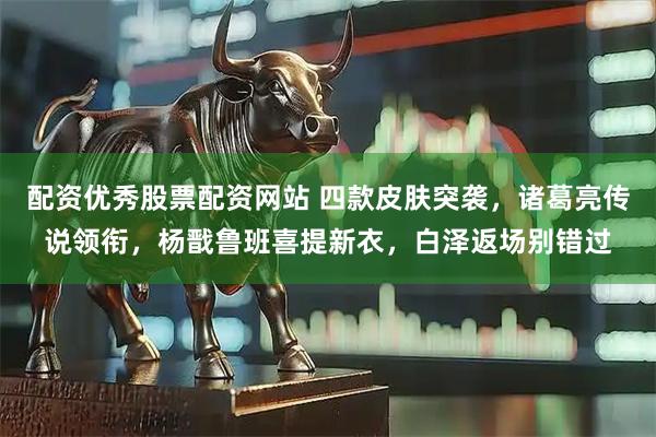 配资优秀股票配资网站 四款皮肤突袭，诸葛亮传说领衔，杨戬鲁班喜提新衣，白泽返场别错过