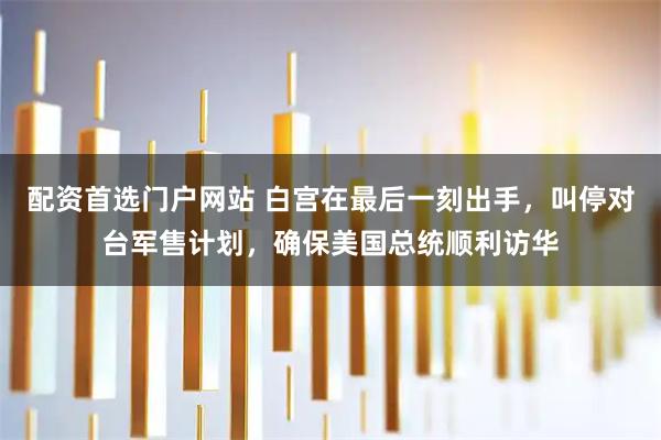 配资首选门户网站 白宫在最后一刻出手,叫停对台军售计划,确保美国总统顺利访华