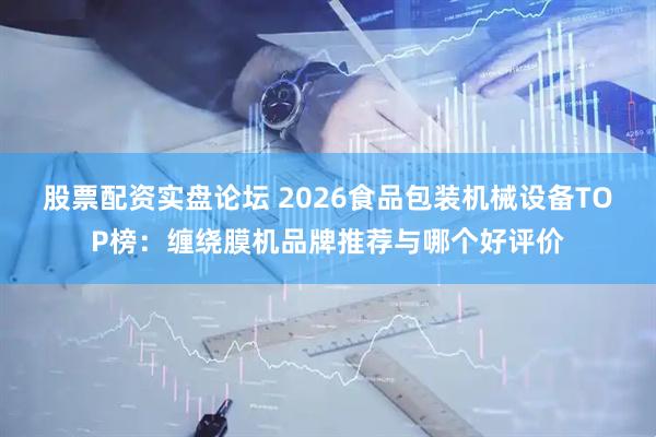股票配资实盘论坛 2026食品包装机械设备TOP榜：缠绕膜机品牌推荐与哪个好评价