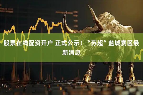 股票在线配资开户 正式公示!“苏超”盐城赛区最新消息