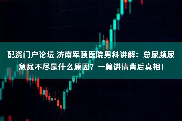 配资门户论坛 济南军颐医院男科讲解：总尿频尿急尿不尽是什么原因？一篇讲清背后真相！