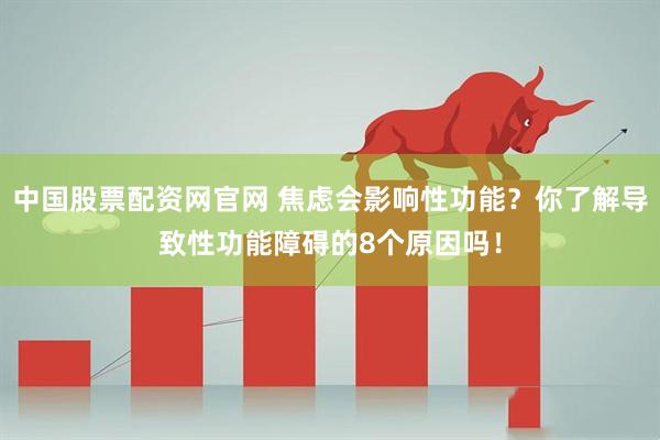 中国股票配资网官网 焦虑会影响性功能？你了解导致性功能障碍的8个原因吗！