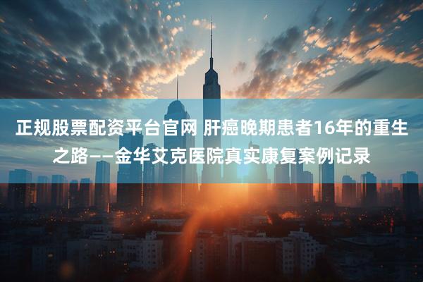 正规股票配资平台官网 肝癌晚期患者16年的重生之路——金华艾克医院真实康复案例记录