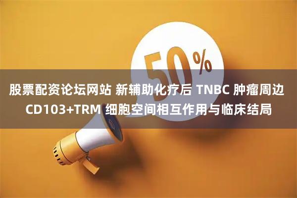 股票配资论坛网站 新辅助化疗后 TNBC 肿瘤周边 CD103+TRM 细胞空间相互作用与临床结局