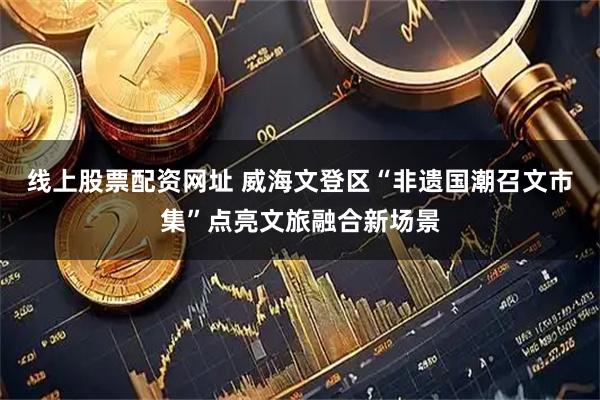 线上股票配资网址 威海文登区“非遗国潮召文市集”点亮文旅融合新场景