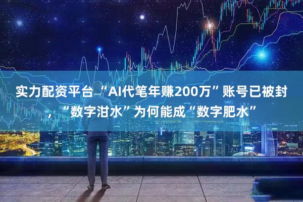 实力配资平台 “AI代笔年赚200万”账号已被封，“数字泔水”为何能成“数字肥水”