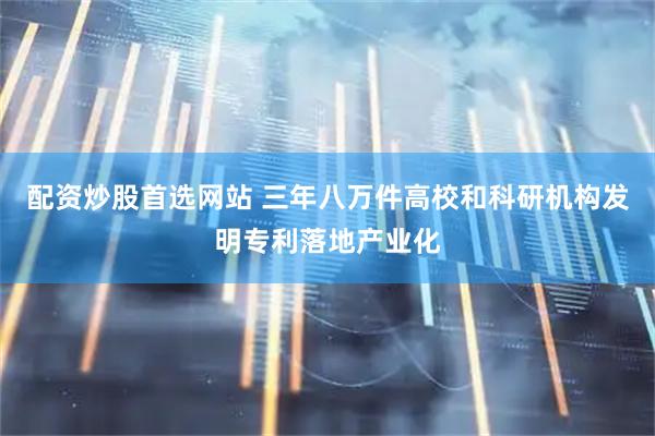 配资炒股首选网站 三年八万件高校和科研机构发明专利落地产业化