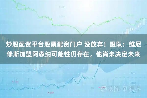 炒股配资平台股票配资门户 没放弃！跟队：维尼修斯加盟阿森纳可能性仍存在，他尚未决定未来