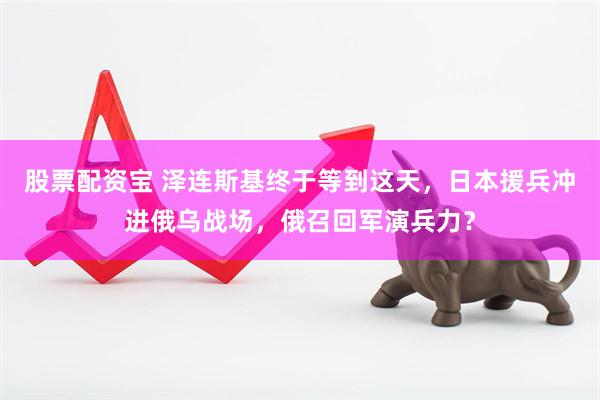 股票配资宝 泽连斯基终于等到这天，日本援兵冲进俄乌战场，俄召回军演兵力？