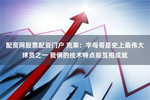 配资网股票配资门户 克莱：字母哥是史上最伟大球员之一 我俩的技术特点能互相成就