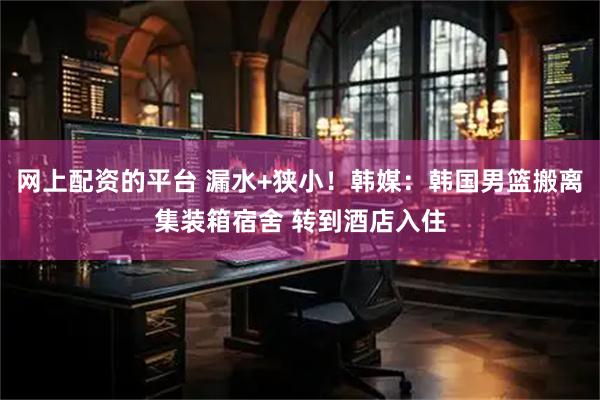 网上配资的平台 漏水+狭小！韩媒：韩国男篮搬离集装箱宿舍 转到酒店入住