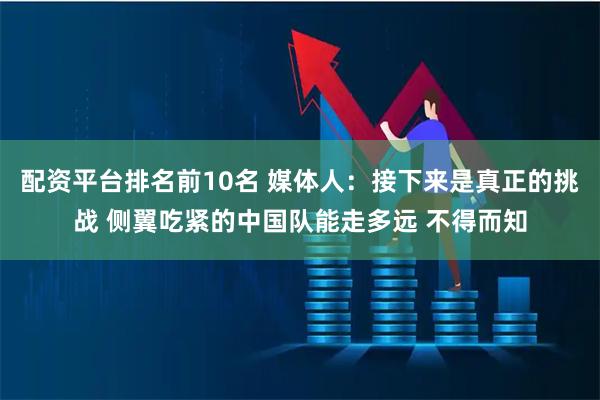 配资平台排名前10名 媒体人：接下来是真正的挑战 侧翼吃紧的中国队能走多远 不得而知