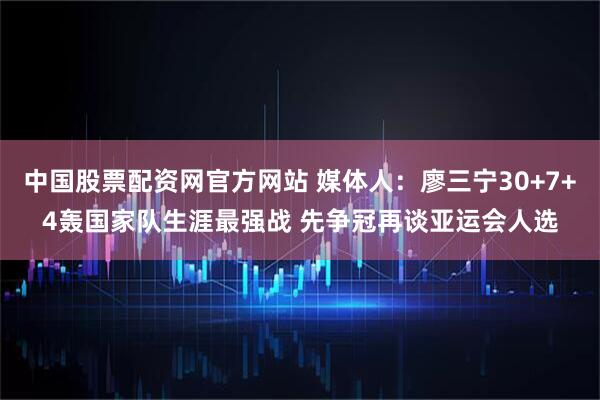 中国股票配资网官方网站 媒体人：廖三宁30+7+4轰国家队生涯最强战 先争冠再谈亚运会人选