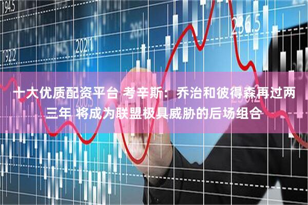十大优质配资平台 考辛斯：乔治和彼得森再过两三年 将成为联盟极具威胁的后场组合